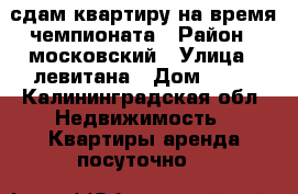 сдам квартиру на время чемпионата › Район ­ московский › Улица ­ левитана › Дом ­ 63 - Калининградская обл. Недвижимость » Квартиры аренда посуточно   
